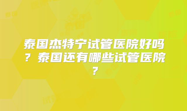 泰国杰特宁试管医院好吗？泰国还有哪些试管医院？