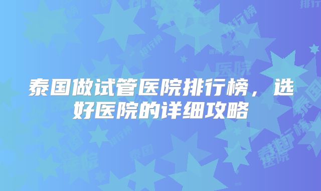 泰国做试管医院排行榜，选好医院的详细攻略