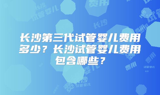 长沙第三代试管婴儿费用多少？长沙试管婴儿费用包含哪些？