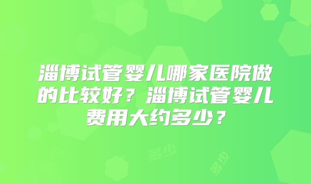 淄博试管婴儿哪家医院做的比较好？淄博试管婴儿费用大约多少？
