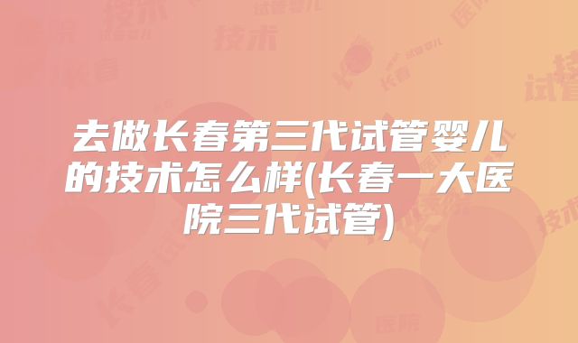 去做长春第三代试管婴儿的技术怎么样(长春一大医院三代试管)