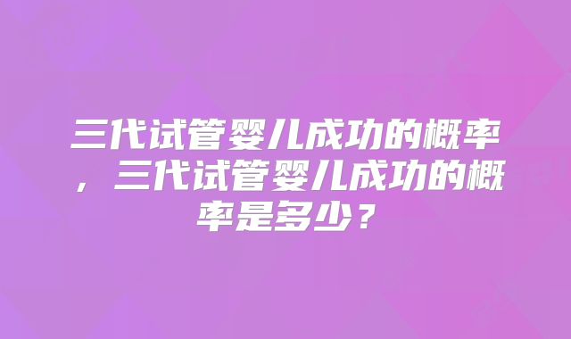 三代试管婴儿成功的概率，三代试管婴儿成功的概率是多少？