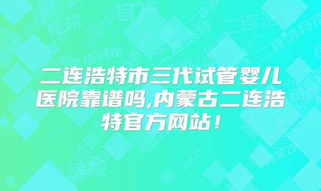 二连浩特市三代试管婴儿医院靠谱吗,内蒙古二连浩特官方网站！