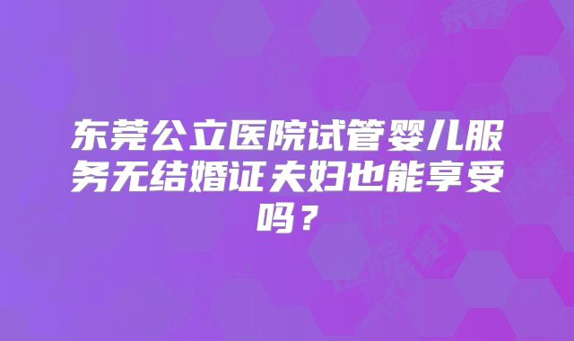 东莞公立医院试管婴儿服务无结婚证夫妇也能享受吗？