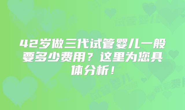 42岁做三代试管婴儿一般要多少费用?这里为您具体分析!