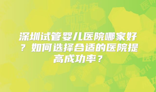 深圳试管婴儿医院哪家好？如何选择合适的医院提高成功率？
