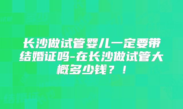 长沙做试管婴儿一定要带结婚证吗-在长沙做试管大概多少钱？！
