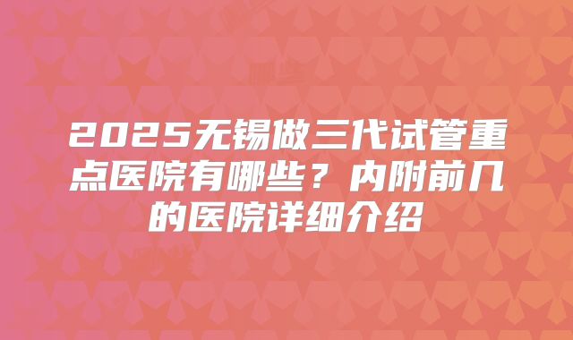 2025无锡做三代试管重点医院有哪些?内附前几的医院详细介绍