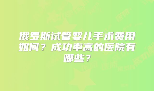 俄罗斯试管婴儿手术费用如何？成功率高的医院有哪些？
