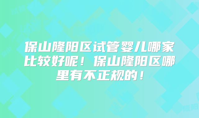 保山隆阳区试管婴儿哪家比较好呢！保山隆阳区哪里有不正规的！
