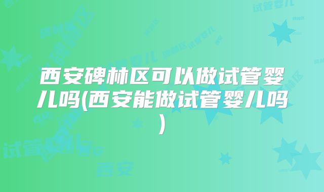 西安碑林区可以做试管婴儿吗(西安能做试管婴儿吗)
