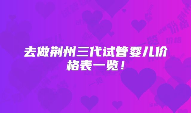 去做荆州三代试管婴儿价格表一览！