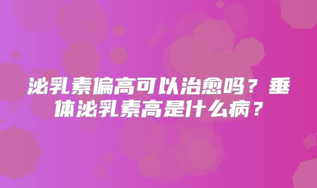 泌乳素偏高可以治愈吗？垂体泌乳素高是什么病？