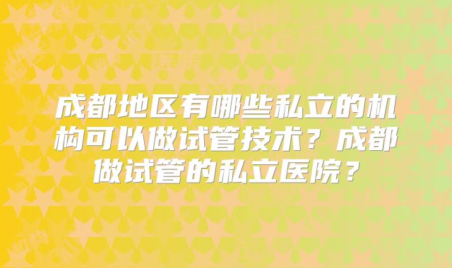 成都地区有哪些私立的机构可以做试管技术？成都做试管的私立医院？