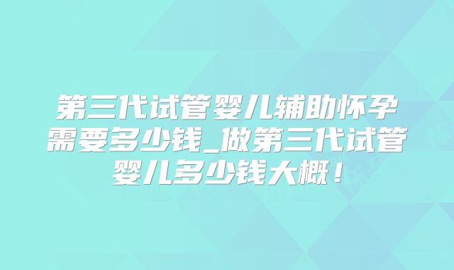 第三代试管婴儿辅助怀孕需要多少钱_做第三代试管婴儿多少钱大概！