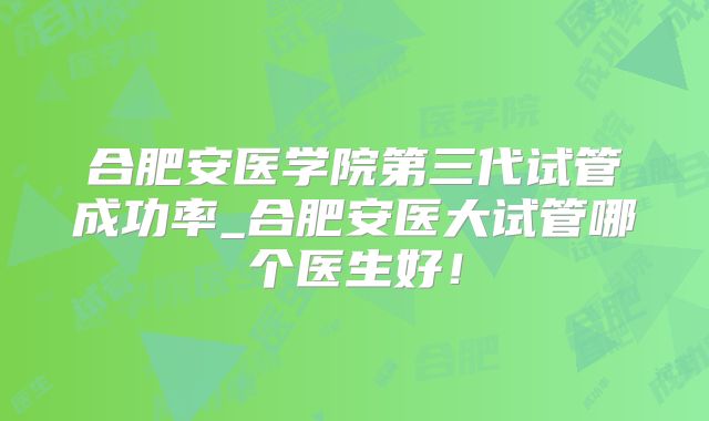 合肥安医学院第三代试管成功率_合肥安医大试管哪个医生好！