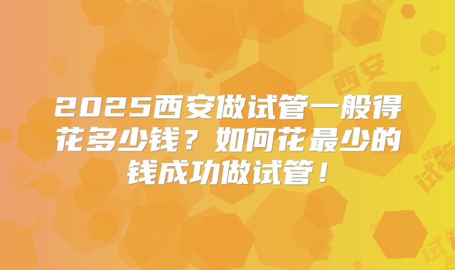 2025西安做试管一般得花多少钱？如何花最少的钱成功做试管！