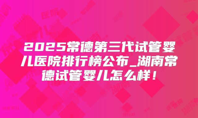 2025常德第三代试管婴儿医院排行榜公布_湖南常德试管婴儿怎么样！