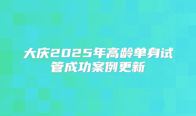 大庆2025年高龄单身试管成功案例更新