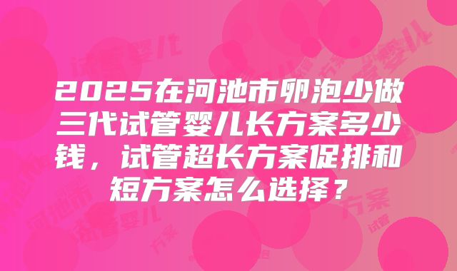 2025在河池市卵泡少做三代试管婴儿长方案多少钱，试管超长方案促排和短方案怎么选择？
