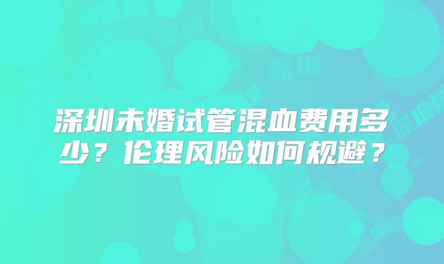 深圳未婚试管混血费用多少？伦理风险如何规避？
