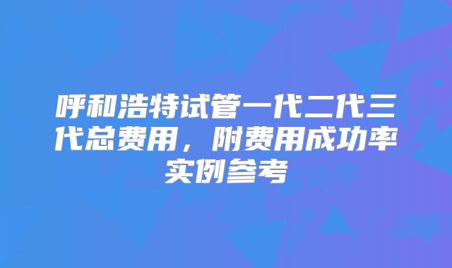 呼和浩特试管一代二代三代总费用，附费用成功率实例参考