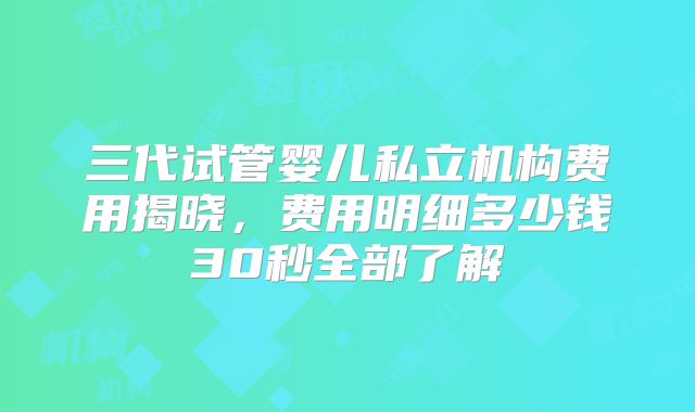 三代试管婴儿私立机构费用揭晓，费用明细多少钱30秒全部了解