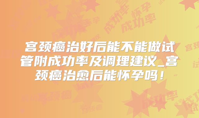 宫颈癌治好后能不能做试管附成功率及调理建议_宫颈癌治愈后能怀孕吗！