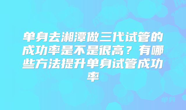 单身去湘潭做三代试管的成功率是不是很高？有哪些方法提升单身试管成功率