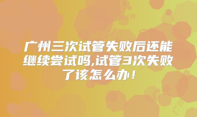 广州三次试管失败后还能继续尝试吗,试管3次失败了该怎么办！