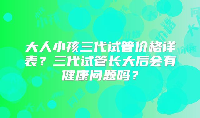 大人小孩三代试管价格详表？三代试管长大后会有健康问题吗？
