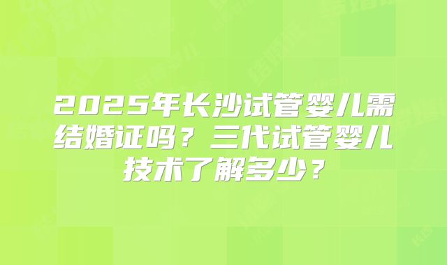 2025年长沙试管婴儿需结婚证吗？三代试管婴儿技术了解多少？