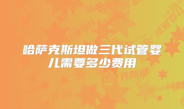哈萨克斯坦做三代试管婴儿需要多少费用