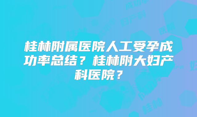 桂林附属医院人工受孕成功率总结？桂林附大妇产科医院？