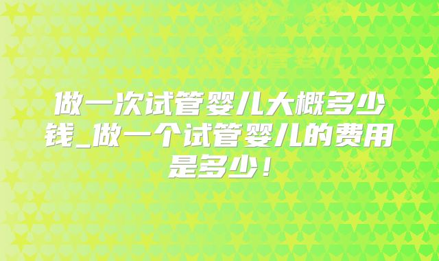 做一次试管婴儿大概多少钱_做一个试管婴儿的费用是多少！