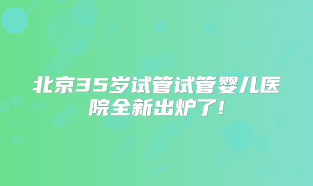 北京35岁试管试管婴儿医院全新出炉了!