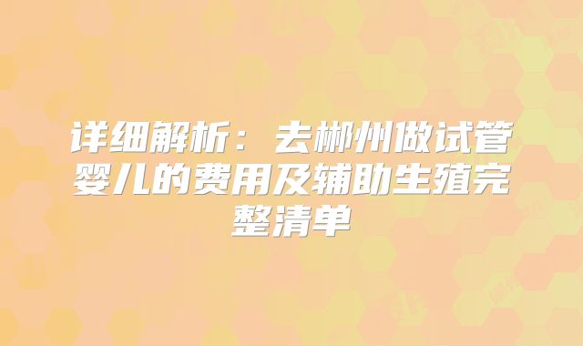 详细解析：去郴州做试管婴儿的费用及辅助生殖完整清单