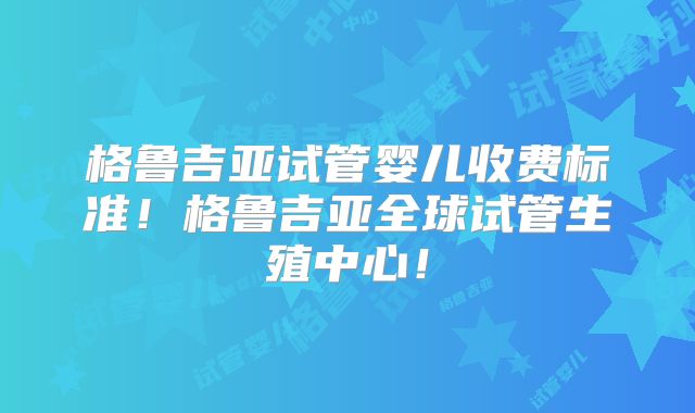 格鲁吉亚试管婴儿收费标准！格鲁吉亚全球试管生殖中心！