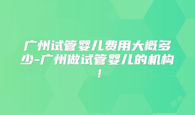 广州试管婴儿费用大概多少-广州做试管婴儿的机构！