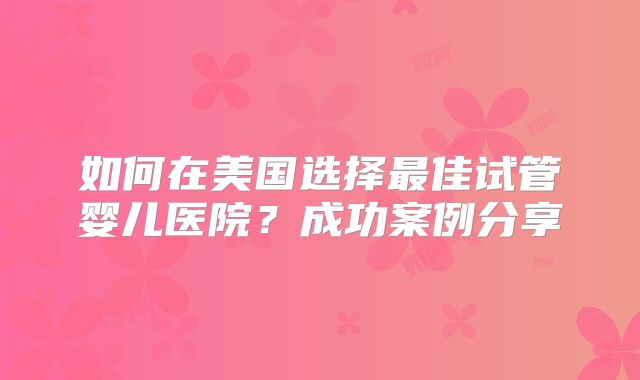 如何在美国选择最佳试管婴儿医院？成功案例分享