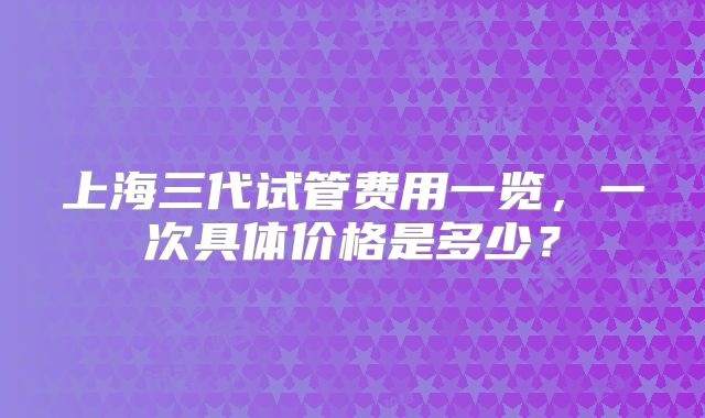 上海三代试管费用一览，一次具体价格是多少？