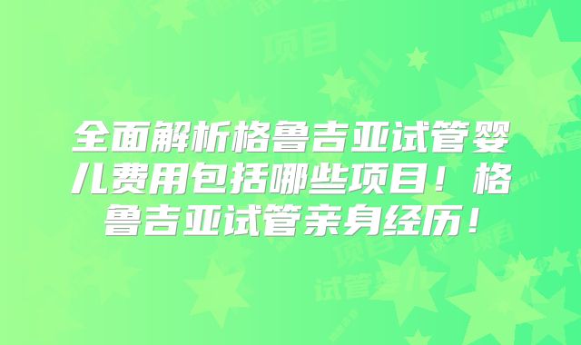 全面解析格鲁吉亚试管婴儿费用包括哪些项目！格鲁吉亚试管亲身经历！