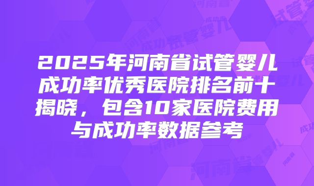 2025年河南省试管婴儿成功率优秀医院排名前十揭晓，包含10家医院费用与成功率数据参考