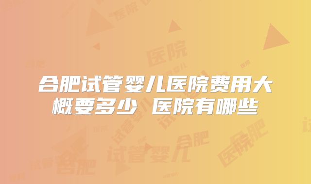 合肥试管婴儿医院费用大概要多少 医院有哪些