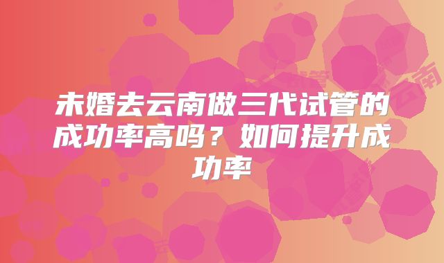 未婚去云南做三代试管的成功率高吗？如何提升成功率