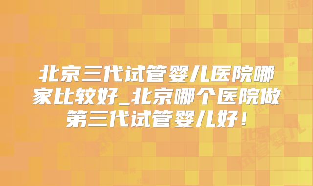北京三代试管婴儿医院哪家比较好_北京哪个医院做第三代试管婴儿好！