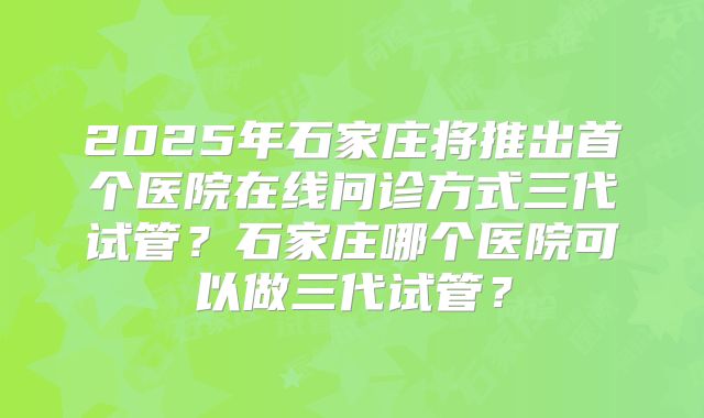 2025年石家庄将推出首个医院在线问诊方式三代试管？石家庄哪个医院可以做三代试管？