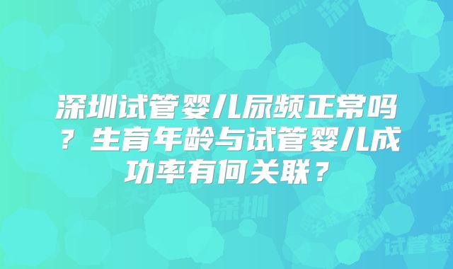 深圳试管婴儿尿频正常吗？生育年龄与试管婴儿成功率有何关联？