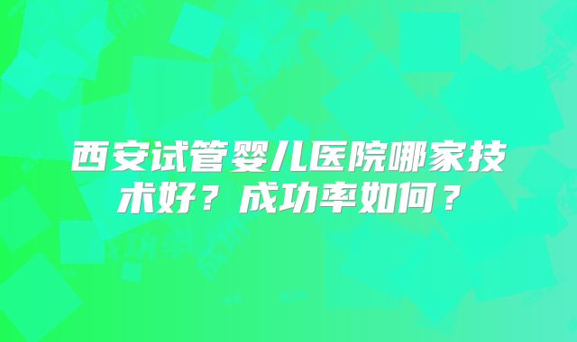 西安试管婴儿医院哪家技术好？成功率如何？