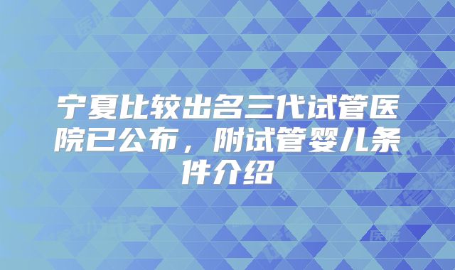 宁夏比较出名三代试管医院已公布，附试管婴儿条件介绍